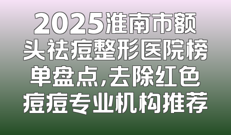 2025淮南市额头祛痘整形医院榜单盘点，去除红色痘痘专业机构推荐