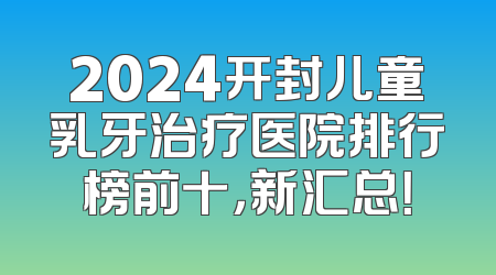 2024开封儿童乳牙治疗医院排行榜前十，新汇总！