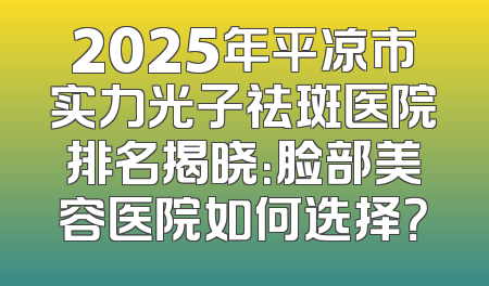 2025年平凉市实力光子祛斑医院排名揭晓：脸部美容医院如何选择？