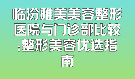 临汾雅美美容整形医院与门诊部比较：整形美容优选指南