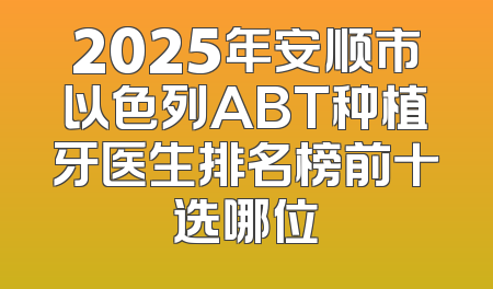 2025年安顺市以色列ABT种植牙医生排名榜前十选哪位