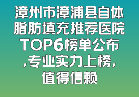漳州市漳浦县自体脂肪填充推荐医院TOP6榜单公布，专业实力上榜，值得信赖