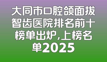 大同市口腔颌面拔智齿医院排名前十榜单出炉，上榜名单2025