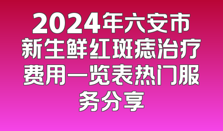 2024年六安市新生鲜红斑痣治疗费用一览表热门服务分享