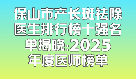 保山市产长斑祛除医生排行榜十强名单揭晓：2025年度医师榜单