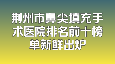 荆州市鼻尖填充手术医院排名前十榜单新鲜出炉