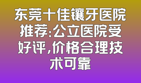 东莞十佳镶牙医院推荐：公立医院受好评，价格合理技术可靠