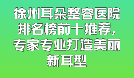 徐州耳朵整容医院排名榜前十推荐，专家专业打造美丽新耳型