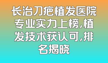 长治刀疤植发医院专业实力上榜，植发技术获认可，排名揭晓