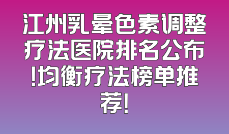 江州乳晕色素调整疗法医院排名公布！均衡疗法榜单推荐！