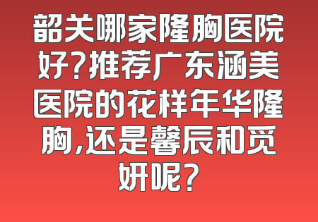 韶关哪家隆胸医院好？推荐广东涵美医院的花样年华隆胸，还是馨辰和觅妍呢？