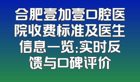 合肥壹加壹口腔医院收费标准及医生信息一览：实时反馈与口碑评价