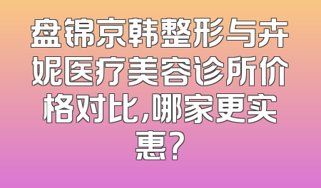盘锦京韩整形与卉妮医疗美容诊所价格对比，哪家更实惠？