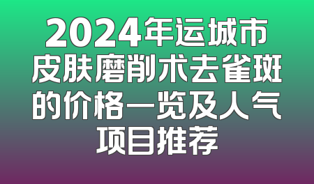 2024年运城市皮肤磨削术去雀斑的价格一览及人气项目推荐