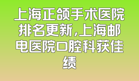 上海正颌手术医院排名更新，上海邮电医院口腔科获佳绩