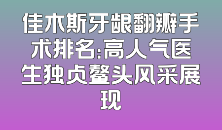 佳木斯牙龈翻瓣手术排名：高人气医生独占鳌头风采展现