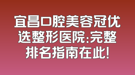 宜昌口腔美容冠优选整形医院：完整排名指南在此！