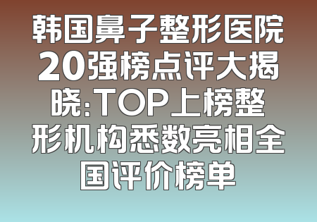 韩国鼻子整形医院20强榜点评大揭晓：TOP上榜整形机构悉数亮相全国评价榜单