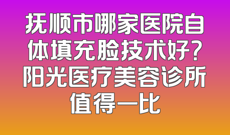 抚顺市哪家医院自体填充脸技术好？阳光医疗美容诊所值得一比