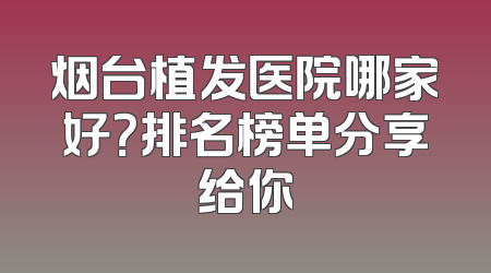 烟台植发医院哪家好？排名榜单分享给你