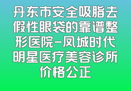 丹东市安全吸脂去假性眼袋的靠谱整形医院-凤城时代明星医疗美容诊所价格公正