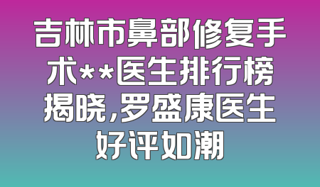 吉林市鼻部修复手术**医生排行榜揭晓，罗盛康医生好评如潮