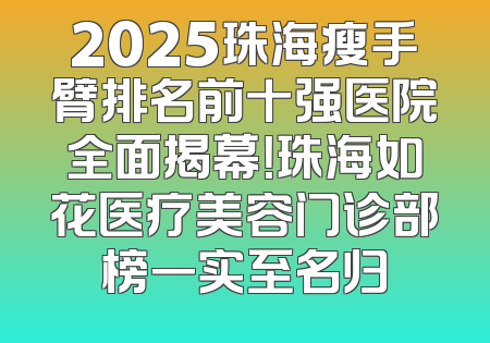 2025珠海瘦手臂排名前十强医院全面揭幕！珠海如花医疗美容门诊部榜一实至名归