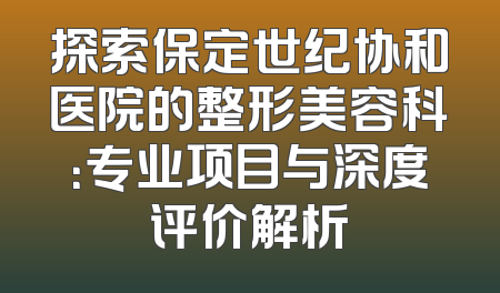 探索保定世纪协和医院的整形美容科：专业项目与深度评价解析