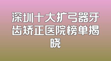 深圳十大扩弓器牙齿矫正医院榜单揭晓