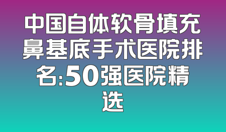 中国自体软骨填充鼻基底手术医院排名：50强医院精选