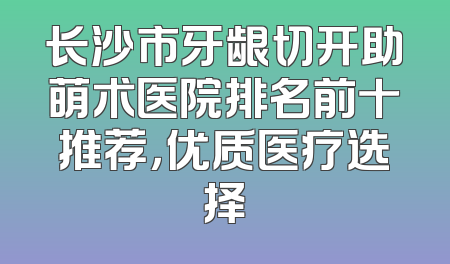 长沙市牙龈切开助萌术医院排名前十推荐，优质医疗选择