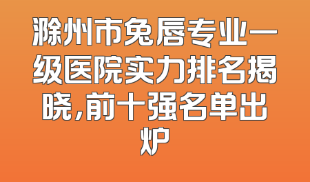 滁州市兔唇专业一级医院实力排名揭晓，前十强名单出炉