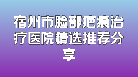 宿州市脸部疤痕治疗医院精选推荐分享