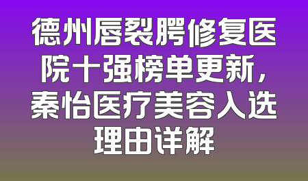 德州唇裂腭修复医院十强榜单更新，秦怡医疗美容入选理由详解