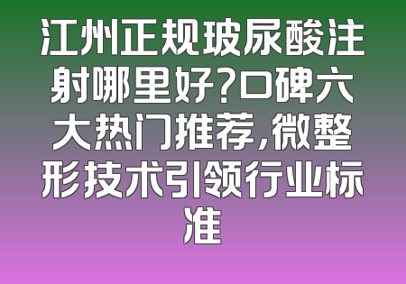江州正规玻尿酸注射哪里好？口碑六大热门推荐，微整形技术引领行业标准