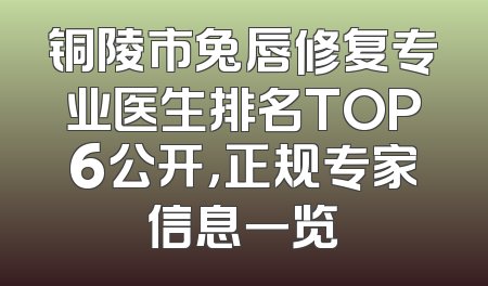 铜陵市兔唇修复专业医生排名TOP6公开，正规专家信息一览