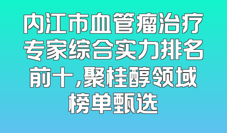内江市血管瘤治疗专家综合实力排名前十，聚桂醇领域榜单甄选