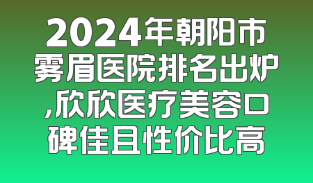 2024年朝阳市雾眉医院排名出炉，欣欣医疗美容口碑佳且性价比高