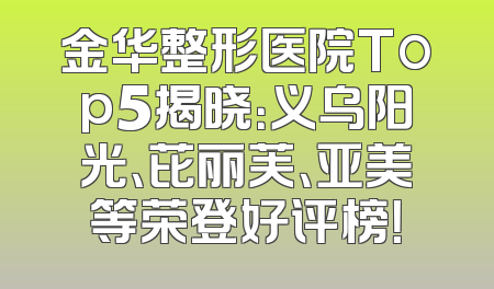 金华整形医院Top5揭晓：义乌阳光、芘丽芙、亚美等荣登好评榜！