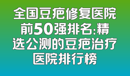 全国豆疤修复医院前50强排名：精选公测的豆疤治疗医院排行榜