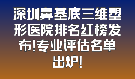 深圳鼻基底三维塑形医院排名红榜发布！专业评估名单出炉！
