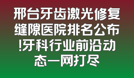 邢台牙齿激光修复缝隙医院排名公布！牙科行业前沿动态一网打尽