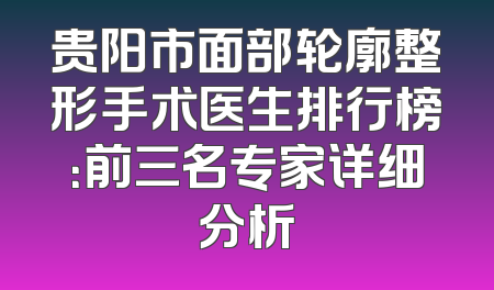 贵阳市面部轮廓整形手术医生排行榜：前三名专家详细分析