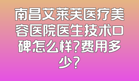 南昌艾莱芙医疗美容医院医生技术口碑怎么样？费用多少？