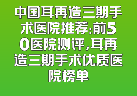 中国耳再造三期手术医院推荐：前50医院测评，耳再造三期手术优质医院榜单