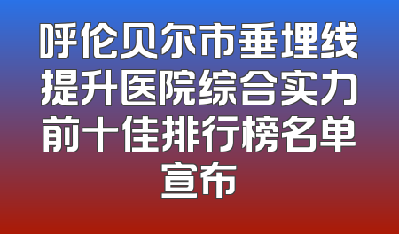呼伦贝尔市垂埋线提升医院综合实力前十佳排行榜名单宣布