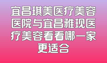 宜昌琪美医疗美容医院与宜昌雅现医疗美容看看哪一家更适合