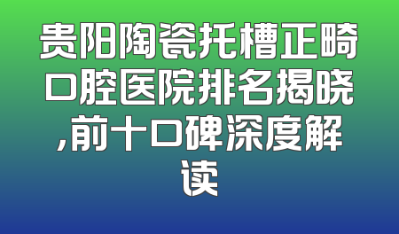 贵阳陶瓷托槽正畸口腔医院排名揭晓，前十口碑深度解读