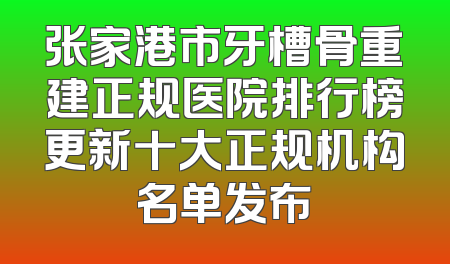 张家港市牙槽骨重建正规医院排行榜更新十大正规机构名单发布