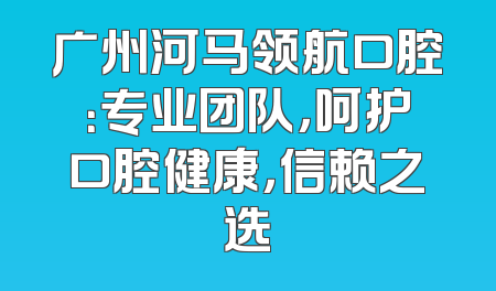 广州河马领航口腔：专业团队，呵护口腔健康，信赖之选